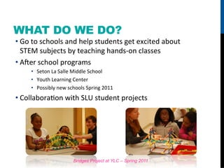 WHAT DO WE DO?
• Go	
  to	
  schools	
  and	
  help	
  students	
  get	
  excited	
  about	
  
  STEM	
  subjects	
  by	
  teaching	
  hands-­‐on	
  classes	
  
• A_er	
  school	
  programs	
  
       •  Seton	
  La	
  Salle	
  Middle	
  School	
  
       •  Youth	
  Learning	
  Center	
  
       •  Possibly	
  new	
  schools	
  Spring	
  2011	
  
• CollaboraFon	
  with	
  SLU	
  student	
  projects	
  




                                Bridges Project at YLC – Spring 2011
 