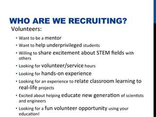 WHO ARE WE RECRUITING?
Volunteers:	
  
  •  Want	
  to	
  be	
  a	
  mentor	
  
  •  Want	
  to	
  help	
  underprivileged	
  students	
  
  •  Willing	
  to	
  share	
  excitement	
  about	
  STEM	
  ﬁelds	
  with	
  
     others	
  
  •  Looking	
  for	
  volunteer/service	
  hours	
  
  •  Looking	
  for	
  hands-­‐on	
  experience	
  
  •  Looking	
  for	
  an	
  experience	
  to	
  relate	
  classroom	
  learning	
  to	
  
     real-­‐life	
  projects	
  
  •  Excited	
  about	
  helping	
  educate	
  new	
  generaFon	
  of	
  scienFsts	
  
     and	
  engineers	
  
  •  Looking	
  for	
  a	
  fun	
  volunteer	
  opportunity	
  using	
  your	
  
     educaFon!	
  
 