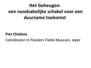Het Geheugen:
een noodzakelijke schakel voor een
duurzame toekomst
Piet Chielens
Coördinator In Flanders Fields Museum, Ieper
 
