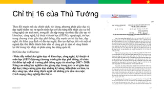 Chỉ thị 16 của Thủ Tướng
Thay đổi mạnh mẽ các chính sách, nội dung, phương pháp giáo dục và
dạy nghề nhằm tạo ra nguồn nhân lực có khả năng tiếp nhận các xu thế
công nghệ sản xuất mới, trong đó cần tập trung vào thúc đẩy đào tạo về
khoa học, công nghệ, kỹ thuật và toán học (STEM), ngoại ngữ, tin học
trong chương trình giáo dục phổ thông; đẩy mạnh tự chủ đại học, dạy
nghề; thí điểm quy định về đào tạo nghề, đào tạo đại học đối với một số
ngành đặc thù. Biến thách thức dân số cùng giá trị dân số vàng thành
lợi thế trong hội nhập và phân công lao động quốc tế.
Bộ Giáo dục và Đào tạo:
•Thúc đẩy triển khai giáo dục về khoa học, công nghệ, kỹ thuật và
toán học (STEM) trong chương trình giáo dục phổ thông; tổ chức
thí điểm tại một số trường phổ thông ngay từ năm học 2017 - 2018.
Nâng cao năng lực nghiên cứu, giảng dạy trong các cơ sở giáo dục
đại học; tăng cường giáo dục những kỹ năng, kiến thức cơ bản, tư
duy sáng tạo, khả năng thích nghi với những yêu cầu của cuộc
Cách mạng công nghiệp lần thứ 4.
07/27/17 17
 