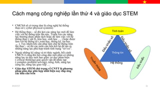 Cách mạng công nghiệp lần thứ 4 và giáo dục STEM
• CMCN4 sẽ có trọng tâm là công nghệ hệ thống
thực-số ( cyber physical systems)
• Hệ thống thực – số đòi hỏi các năng lực mới để làm
việc với hệ thống trộn lẫn này. Trước kia các năng
lực thường được phân tách hoặc để làm việc với hệ
thống thực ( vật lý, hóa học, sinh học … ) hoặc được
làm với hệ thống số ( toán học, thống kê, tin học
… ). Tuy nhiên khi cần phải làm chủ hệ thống trộn
lẫn thực – số thì các môn cần liên kết lại để tạo ra
những năng lực phù hợp tránh tình trạng “sờ voi”.
• Ngoài những kỹ năng và tri thức ngành, bối cảnh
CMCN 4 cũng đòi hỏi công dân mới phải có những
năng lực tư duy mới bao gồm: tư duy phản biện
( critical thinking) giải quyết vấn đề phức tạp
( complex problem solving), tiếng Anh, năng lực
cộng tác, năng lực giao tiếp …
• Giáo dục STEM chú trọng về CNTT là phương
pháp giáo dục phù hợp nhất hiện nay đáp ứng
các nhu cầu trên
Thông tin
Tính toán
Truy
nthông
ề
Điukhin
ề
ể
Hệ thống
Điềukhiểnsố
Điềukhiểnsố
07/27/17 21
 