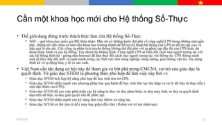 Cần một khoa học mới cho Hệ thống Số-Thực
• Thế giới đang đứng trước thách thức làm chủ Hệ thống Số-Thực:
• NSF – quỹ khoa học quốc gia Mỹ thừa nhận: Mặc dù có những bước đột phá về công nghệ CPS trong những năm gần
đây, chúng tôi vẫn chưa có một nền khoa học trưởng thành để hỗ trợ kỹ thuật hệ thống của CPS có độ tin cậy cao và
hậu quả là sâu sắc. Các công cụ phân tích truyền thống không thể đối phó với sự phức tạp đầy đủ của CPS hoặc dự
đoán được hành vi của hệ thống. Tuy nhiên họ khẳng định: Công nghệ CPS sẽ biến đổi cách mọi người tương tác với
các hệ thống thiết kế - giống như Internet đã làm thay đổi cách mọi người tương tác với thông tin. CPS thông minh
mới sẽ thúc đẩy đổi mới và cạnh tranh trong các lĩnh vực như nông nghiệp, năng lượng, giao thông vận tải, xây dựng
thiết kế và tự động hóa, y tế và sản xuất.
• Việt Nam cần tận dụng cơ hội này để tham gia và bứt phá trong CMCN4, vai trò của giáo dục là
quyết định. Và giáo dục STEM là phương thức phù hợp để làm việc này bởi vì:
• Giáo dục STEM tích hợp kỹ năng phù hợp để học sinh tìm tòi CPS.
• Giáo dục STEM nhấn mạnh vào phương pháp học qua hành để học sinh liên tục thu thập và xử lý dữ liệu từ thực tiễn (
một đặc điểm của CPS).
• Giáo dục STEM đề cao việc phát triển các kỹ năng tư duy: tư duy phản biện, tư duy máy tính, tư duy ra quyết định
dựa trên dữ liệu, tư duy giải quyết vấn đề phức tạp.
• Giáo dục STEM nhấn mạnh vào kỹ năng làm việc nhóm và cộng tác.
• Giáo dục STEM có thể làm từ dễ ( máy bay giấy) đến khó ( Robot với trí tuệ nhân tạo)
07/27/17 22
 