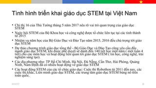 Tình hình triển khai giáo dục STEM tại Việt Nam
• Chỉ thị 16 của Thủ Tướng tháng 5 năm 2017 nêu rõ vai trò quan trọng của giáo dục
STEM
• Ngày hội STEM của Bộ Khoa học và công nghệ được tổ chức liên tục tại các tỉnh thành
từ 2015
• Nhiệm vụ năm học của Bộ Giáo Dục và Đào Tạo năm 2015, 2016 đều chú trọng tới giáo
dục STEM
• Dự thảo chương trình giáo dục tổng thể - Bộ Giáo Dục và Đào Tạo cũng yêu cầu đẩy
mạnh giáo dục STEM, khi được phê duyệt sẽ dành đến 140 tiết học một năm ( một tuần 4
tiết) cho các môn học và hoạt động liên quan tới giáo dục STEM ( tin học, công nghệ, trải
nghiệm sáng tạo).
• Các địa phương như: TP Hồ Chí Minh, Hà Nội, Đà Nẵng, Cần Thơ, Hải Phòng, Quảng
Ninh, Nam Định đã có nhiều hoạt động về giáo dục STEM
• Các hoạt động STEM của các tổ chức giáo dục: Cuộc thi Robothon từ 2011 đến nay, các
cuộc thi khác, Liên minh giáo dục STEM, các trung tâm giáo dục STEM bùng nổ trên
toàn quốc.
07/27/17 24
 