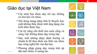 Giáo dục tại Việt Nam
• Các môn học được dạy rời rạc, không
có liên kết với nhau.
• Nội dung mang nặng tính lý thuyết, học
sinh không thấy được tính ứng dụng của
kiến thức được dạy.
• Các kỹ năng cần thiết cho cuộc sống và
công việc không được dạy trong lớp.
• Học sinh không được định hướng và
chuẩn bị để theo đuổi các lĩnh vực khoa
học công nghệ khi vào đại học.
• Phương pháp giảng dạy mang tính áp
đặt một chiều, ít tương tác.07/27/17 26
 