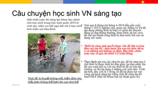 Câu chuyện học sinh VN sáng tạo
• Trải qua 8 tháng (từ tháng 6-2014 đến gần cuối
tháng 1-2015) nghiên cứu, quan sát, Hùng và Vũ đã
tận dụng những thiết bị hiện có (gồm bộ chuyển
động xe đạp thông thường, bơm nước áp lực cao)
để chế tạo thành công thiết bị đưa nước lên cao sử
dụng sức nước.
• Thiết bị cũng giải quyết được vấn đề đặt ra ban
đầu của dự án - đưa nước lên cao tới mức 40 m
ở cả những nơi không có điện. Đặc biệt, chiếc
máy này có giá chỉ dưới 1,5 triệu đồng.
• Theo đánh giá của các chuyên gia, đề tài sáng tạo ở
chỗ thiết bị được thiết kế đơn giản, lại đưa nước lên
độ cao vượt trội so với các thiết bị đã có trên thị
trường, có thể áp dụng ở những con suối nhỏ. Vinh
dự hơn, đây còn là 1 trong 26 đề tài được lọt vào
vòng sát hạch năng lực tiếng Anh để chọn dự thi
Intel ISEF (Hội thi Khoa học kỹ thuật quốc tế).
Th c t : lý thuy t không m i, ki m đ nh choự ế ế ớ ể ị
th y b m không th b m lên cao nh thấ ơ ể ơ ư ế
Giải nhất cuộc thi sáng tạo khoa học dành
cho học sinh trung học toàn quốc 2015 là
vinh dự, niềm vui bất ngờ đối với 2 học sinh
tỉnh miền núi Hòa Bình.
07/27/17 27
 