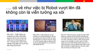 …. có vẻ như việc bị Robot vượt lên đã
không còn là viễn tưởng xa xôi
Năm 2017: Máy tính poker c aủ đ i h cạ ọ CMU chi nế
th ng con ng i làắ ườ r tấ 'đáng k v m t th ng kê‘ể ề ặ ố .
Các thu t toán h tr Libratus không ph iậ ỗ ợ ả ch dànhỉ
cho Poker, h th ng có th có nhi u ng d ng bênệ ố ể ề ứ ụ
ngoài các trò ch i gi i trí, t đàm phán các th aơ ả ừ ỏ
thu n kinh doanh đ thi t l p chi n l c quân sậ ể ế ậ ế ượ ự
ho c không gian m ng và l p k ho ch đi u tr y t -ặ ạ ậ ế ạ ề ị ế
b t c n i đâu con ng i ph i làmấ ứ ơ ườ ả tính toán chi nế
lư cợ v i thông tin không hoàn h o.ớ ả
Năm 2011 - Chi n th ng c aế ắ ủ
chư ng trình ph n m m IBMơ ầ ề
Watson v i hai nhà vô đ ch l nớ ị ớ
nh t c a trò chấ ủ ơi Jeopardy đã
làm “choáng váng” ngành công
nghi p công ngh cao và văn hóaệ ệ
đ i chúng c a Hoa Kỳạ ủ
Năm 2016 - Chi n th ng l ch s c aế ắ ị ử ủ
chư ng trình DeepMind AlphaGo đ i v iơ ố ớ
Go Grandmaster c a Hàn Qu c Lee Sedolủ ố
đã kh ng đ nhẳ ị ưu th c a máy tính. Ngàyế ủ
27.5.2017 AlphaGo ti p t c th ng kỳ thế ụ ắ ủ
c vây s m t th gi i Ke Jie và tuyên bờ ố ộ ế ớ ố
GI I NGH C VÂYẢ Ệ Ờ
07/27/17 3B VHTTDL – CN4.0 – NTT - DTTộ
 