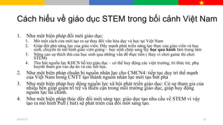Cách hiểu về giáo dục STEM trong bối cảnh Việt Nam
1. Như một biện pháp đổi mới giáo dục:
1. Mở một cách cửa mới tạo ra sự thay đổi văn hóa dạy và học tại Việt Nam
2. Giúp đột phá năng lực của giáo viên: Đẩy mạnh phát triển năng lực thực của giáo viên và học
sinh, chuyển từ mô hình giáo viên giảng – học sinh chép sang lấy học qua hành làm trung tâm
3. Nâng cao sự thích thú của học sinh qua những vấn đề thực tiễn ( thay vì chơi game thì chơi
STEM)
4. Thu hút nguồn lực KHCN hỗ trợ giáo dục – có thể huy động các viện trường, trí thức trẻ, phụ
huynh tham gia vào dự án và các tiết học.
2. Như một biện pháp chuẩn bị nguồn nhân lực cho CMCN4: tiếp tục duy trì thế mạnh
của Việt Nam trong CNTT tạo thành nguồn nhân lực mới tạo bứt phá
3. Như một biện pháp huy động nguồn lực xã hội phát triển giáo dục: Có sự tham gia của
nhiều bên giúp giảm trì trệ và thiển cận trong môi trường giáo dục, giúp huy động
nguồn lực tài chính.
4. Như một biện pháp thúc đẩy đổi mới sáng tạo: giáo dục tạo nhu cầu về STEM vì vậy
tạo ra mô hình Pull ( hút) sự phát triển của đổi mới sáng tạo.
07/27/17 32
 