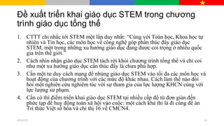 Đề xuất triển khai giáo dục STEM trong chương
trình giáo dục tổng thể
1. CTTT chỉ nhắc tới STEM một lần duy nhất: “Cùng với Toán học, Khoa học tự
nhiên và Tin học, các môn học về công nghệ góp phần thúc đẩy giáo dục
STEM, một trong những xu hướng giáo dục đang được coi trọng ở nhiều quốc
gia trên thế giới.”
2. Cách nhìn nhận giáo dục STEM tách rời khỏi chương trình tổng thể và chỉ coi
như một xu hướng giáo dục cần thúc đẩy là chưa phù hợp.
3. Cần một tư duy cách mạng để nhúng giáo dục STEM vào tối đa các môn học và
hoạt động của chương trình với các mức độ khác nhau. Cách làm thế nào đòi
hỏi một nghiên cứu nghiêm túc với sự tham gia của lực lượng KHCN cùng với
lực lượng sư phạm.
4. Cần có thí điểm triển khai giáo dục STEM tại nhiều cấp độ từ đơn giản đến
phức tạp để huy động toàn xã hội vào cuộc: một cách khả thi là đi cùng đề án
Tri thức Việt số hóa và chỉ thị 16 về CMCN4.
07/27/17 33
 