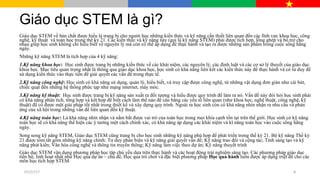 Giáo dục STEM là gì?
Giáo dục STEM về bản chất được hiểu là trang bị cho người học những kiến thức và kỹ năng cần thiết liên quan đến các lĩnh vực khoa học, công
nghệ, kỹ thuật và toán học trong thế kỷ 21. Các kiến thức và kỹ năng này (gọi là kỹ năng STEM) phải được tích hợp, lồng ghép và bổ trợ cho
nhau giúp học sinh không chỉ hiểu biết về nguyên lý mà còn có thể áp dụng để thực hành và tạo ra được những sản phẩm trong cuộc sống hằng
ngày.
Những kỹ năng STEM là tích hợp của 4 kỹ năng:
1.Kỹ năng khoa học: Học sinh được trang bị những kiến thức về các khái niệm, các nguyên lý, các định luật và các cơ sở lý thuyết của giáo dục
khoa học. Mục tiêu quan trọng nhất là thông qua giáo dục khoa học, học sinh có khả năng liên kết các kiến thức này để thực hành và có tư duy để
sử dụng kiến thức vào thực tiễn để giải quyết các vấn đề trong thực tế.
2.Kỹ năng công nghệ: Học sinh có khả năng sử dụng, quản lý, hiểu biết, và truy cập được công nghệ, từ những vật dụng đơn giản như cái bút,
chiếc quạt đến những hệ thống phức tạp như mạng internet, máy móc.
3.Kỹ năng kỹ thuật: Học sinh được trang bị kỹ năng sản xuất ra đối tượng và hiểu được quy trình để làm ra nó. Vấn đề này đòi hỏi học sinh phải
có khả năng phân tích, tổng hợp và kết hợp để biết cách làm thế nào để cân bằng các yếu tố liên quan (như khoa học, nghệ thuật, công nghệ, kỹ
thuật) để có được một giải pháp tốt nhất trong thiết kế và xây dựng quy trình. Ngoài ra học sinh còn có khả năng nhìn nhận ra nhu cầu và phản
ứng của xã hội trong những vấn đề liên quan đến kỹ thuật.
4.Kỹ năng toán học: Là khả năng nhìn nhận và nắm bắt được vai trò của toán học trong mọi khía cạnh tồn tại trên thế giới. Học sinh có kỹ năng
toán học sẽ có khả năng thể hiện các ý tưởng một cách chính xác, có khả năng áp dụng các khái niệm và kĩ năng toán học vào cuộc sống hằng
ngày.
Song song kỹ năng STEM, Giáo dục STEM cũng trang bị cho học sinh những kỹ năng phù hợp để phát triển trong thế kỷ 21. Bộ kỹ năng Thế kỷ
21 được tóm tắt gồm những kỹ năng chính: Tư duy phản biện và kỹ năng giải quyết vấn đề; Kỹ năng trao đổi và cộng tác; Tính sáng tạo và kỹ
năng phát kiến; Văn hóa công nghệ và thông tin truyền thông; Kỹ năng làm việc theo dự án; Kỹ năng thuyết trình
Giáo dục STEM vận dụng phương pháp học tập chủ yếu dựa trên thực hành và các hoạt động trải nghiệm sáng tạo. Các phương pháp giáo dục
tiến bộ, linh hoạt nhất như Học qua dự án – chủ đề, Học qua trò chơi và đặc biệt phương pháp Học qua hành luôn được áp dụng triệt để cho các
môn học tích hợp STEM.
07/27/17 8
 
