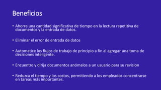 Beneficios
• Ahorre una cantidad significativa de tiempo en la lectura repetitiva de
documentos y la entrada de datos.
• Eliminar el error de entrada de datos
• Automatice los flujos de trabajo de principio a fin al agregar una toma de
decisiones inteligente.
• Encuentre y dirija documentos anómalos a un usuario para su revision
• Reduzca el tiempo y los costos, permitiendo a los empleados concentrarse
en tareas más importantes.
 