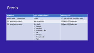 Precio
Instancia Tipo de documento Precio (USD)
Gratis: web / contenedor Todo 0 – 500 páginas gratis por mes
S0: web / contenedor Personalizado $50 por 1000 páginas
S0: web / contenedor Pre-built:
- Layout
- Receipt,
- Business Card
- Id
- Invoice
- Document
- W-2
$10 por 1000 páginas
 