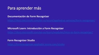 Para aprender más
Documentación de Form Recognizer
https://docs.microsoft.com/en-us/azure/applied-ai-services/form-recognizer/
Microsoft Learn: Introducción a Form Recognizer
https://docs.microsoft.com/en-us/learn/modules/intro-to-form-recognizer/
Form Recognizer Studio
https://formrecognizer.appliedai.azure.com/studio
 