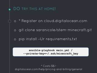 DO TRY THIS AT HOME!
o * Register on cloud.digitalocean.com
o git clone saranicole/stem-minecraft.git
o pip install –Ur requirements.txt
ansible-playbook main.yml /
--private-key=~/.ssh/minecraft_key
* Costs $$ !
digitalocean.com/help/pricing-and-billing/general
 
