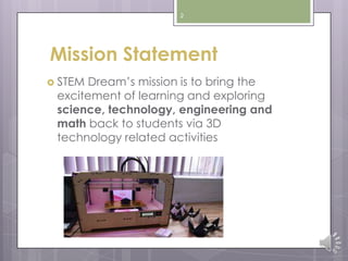 2
Mission Statement
 STEM Dream’s mission is to bring the
excitement of learning and exploring
science, technology, engineering and
math back to students via 3D
technology related activities
 