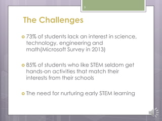3
The Challenges
 73% of students lack an interest in science,
technology, engineering and
math(Microsoft Survey in 2013)
 85% of students who like STEM seldom get
hands-on activities that match their
interests from their schools
 The need for nurturing early STEM learning
 
