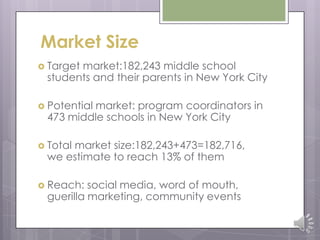 Market Size
 Target market:182,243 middle school
students and their parents in New York City
 Potential market: program coordinators in
473 middle schools in New York City
 Total market size:182,243+473=182,716,
we estimate to reach 13% of them
 Reach: social media, word of mouth,
guerilla marketing, community events
 