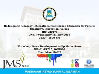 MADRASAH IRSYAD ZUHRI AL-ISLAMIAH
Redesigning Pedagogy International Conference Education for Future:
Creativity, Innovation, Values
(RPIC2017)
DAY1: Wednesday, 31 May 2017
1630 – 1800 hrs
Workshop: Game Development to Up Maths Score
NIE-01-TR715, WOR386
Noor Isham SANIF
 