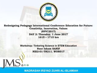 MADRASAH IRSYAD ZUHRI AL-ISLAMIAH
Redesigning Pedagogy International Conference Education for Future:
Creativity, Innovation, Values
(RPIC2017)
DAY 2: Thursday, 1 June 2017
1615 – 1715 hrs
Workshop: Tinkering Science in STEM Education
Noor Isham SANIF
NIE2-01-TR211. WOR017
 