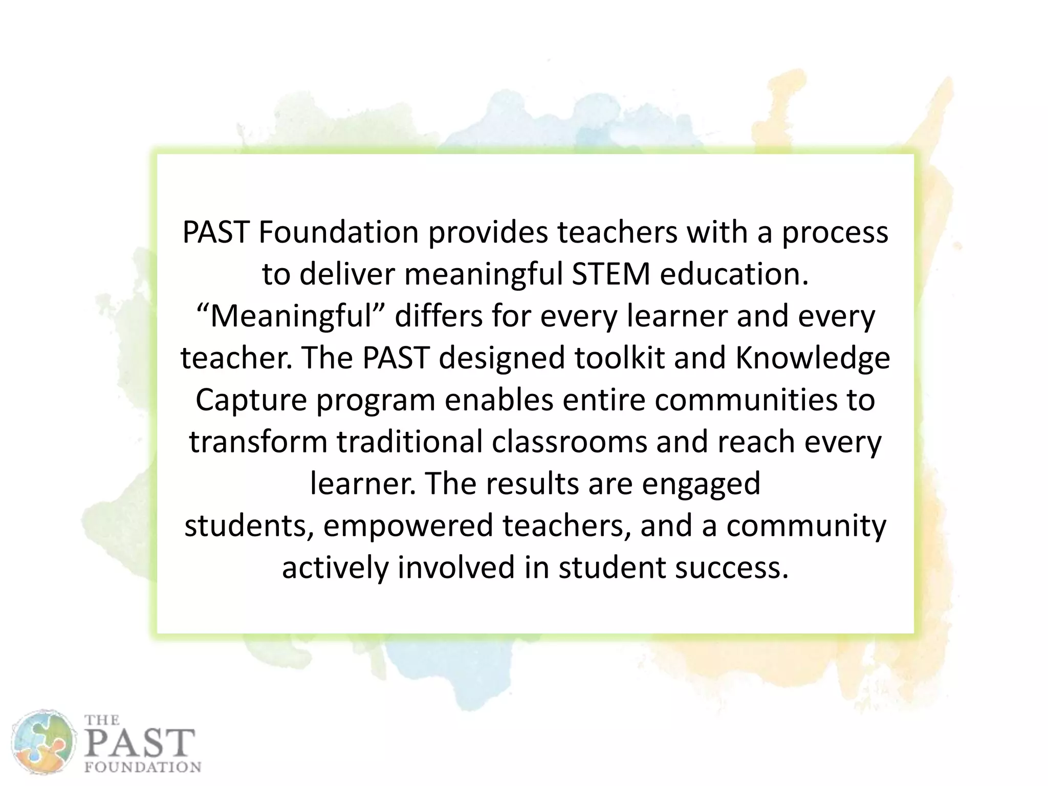 PAST Foundation provides teachers with a process
to deliver meaningful STEM education.
“Meaningful” differs for every learner and every
teacher. The PAST designed toolkit and Knowledge
Capture program enables entire communities to
transform traditional classrooms and reach every
learner. The results are engaged
students, empowered teachers, and a community
actively involved in student success.
 