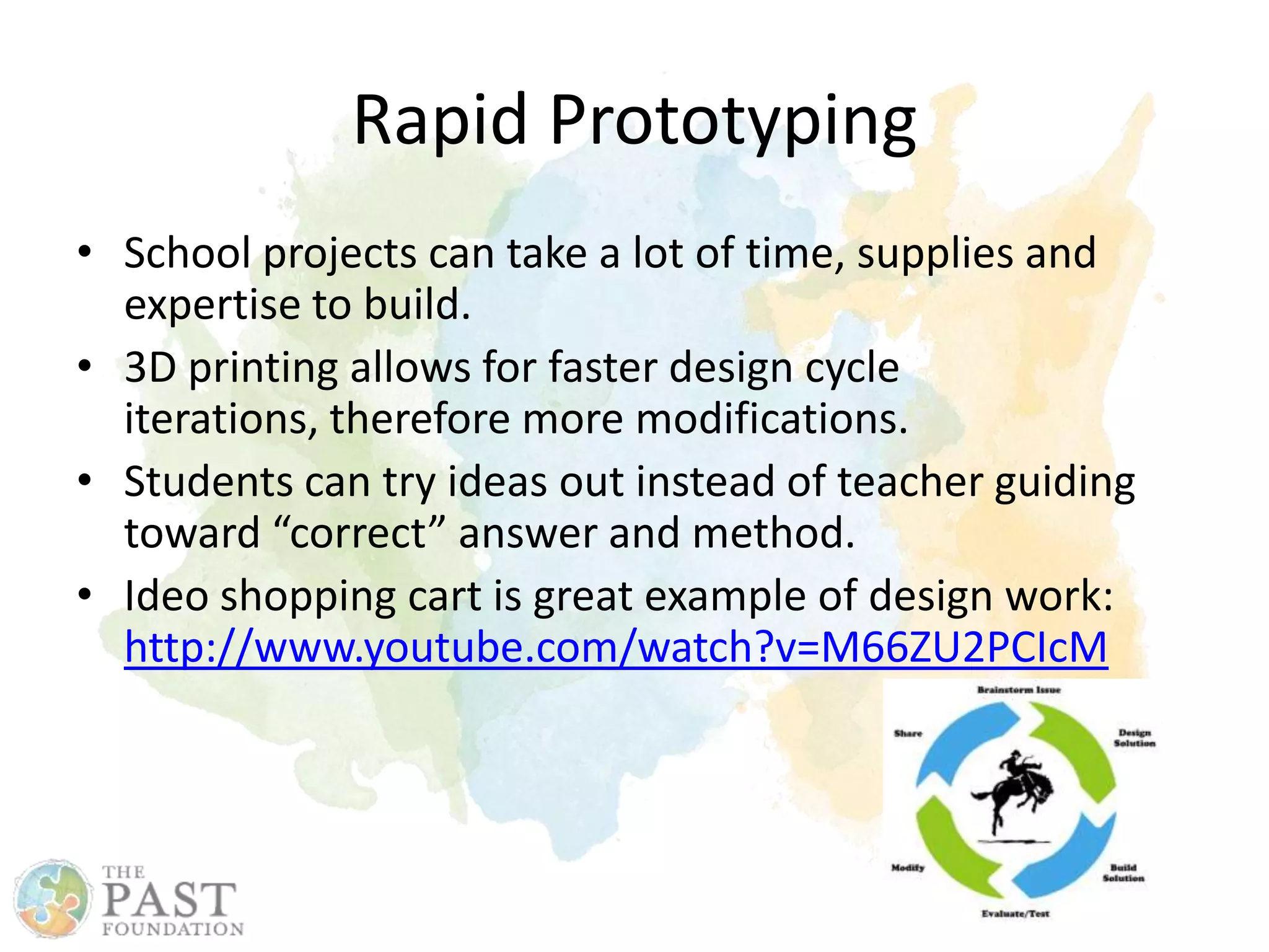 • School projects can take a lot of time, supplies and
expertise to build.
• 3D printing allows for faster design cycle
iterations, therefore more modifications.
• Students can try ideas out instead of teacher guiding
toward “correct” answer and method.
• Ideo shopping cart is great example of design work:
http://www.youtube.com/watch?v=M66ZU2PCIcM
Rapid Prototyping
 