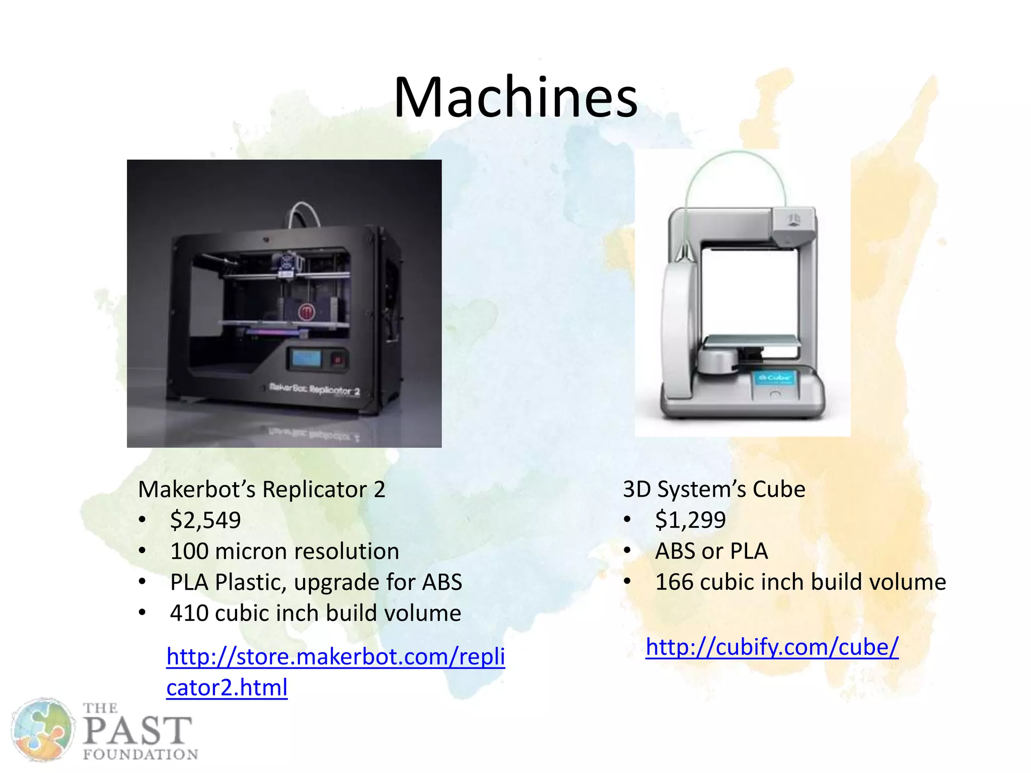 Machines
http://cubify.com/cube/
3D System’s Cube
• $1,299
• ABS or PLA
• 166 cubic inch build volume
Makerbot’s Replicator 2
• $2,549
• 100 micron resolution
• PLA Plastic, upgrade for ABS
• 410 cubic inch build volume
http://store.makerbot.com/repli
cator2.html
 
