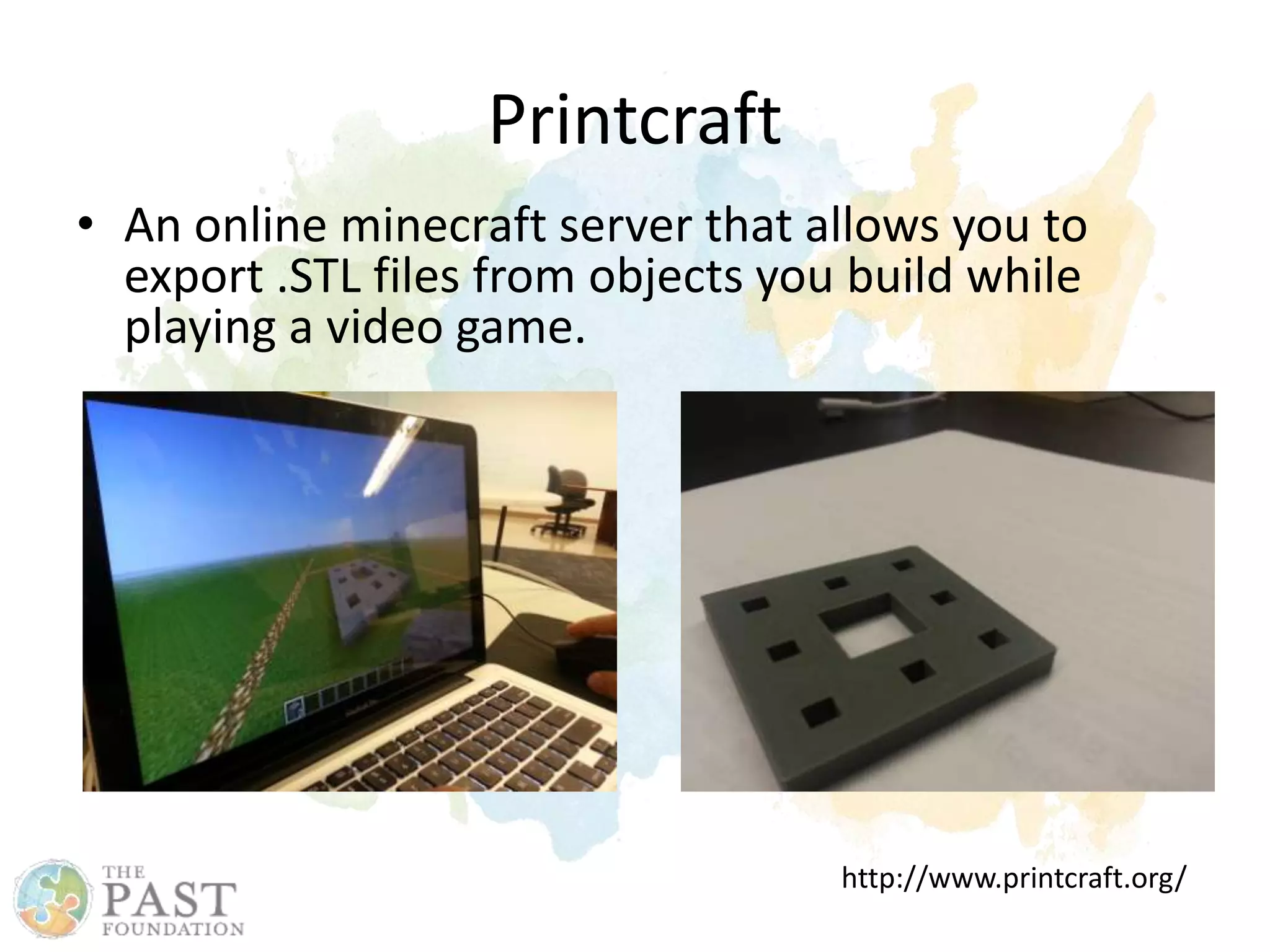 Printcraft
• An online minecraft server that allows you to
export .STL files from objects you build while
playing a video game.
http://www.printcraft.org/
 