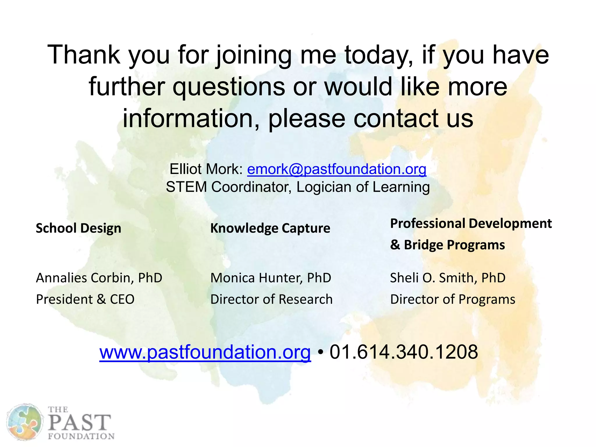 Thank you for joining me today, if you have
further questions or would like more
information, please contact us
School Design
Annalies Corbin, PhD
President & CEO
Knowledge Capture
Monica Hunter, PhD
Director of Research
Professional Development
& Bridge Programs
Sheli O. Smith, PhD
Director of Programs
www.pastfoundation.org • 01.614.340.1208
Elliot Mork: emork@pastfoundation.org
STEM Coordinator, Logician of Learning
 