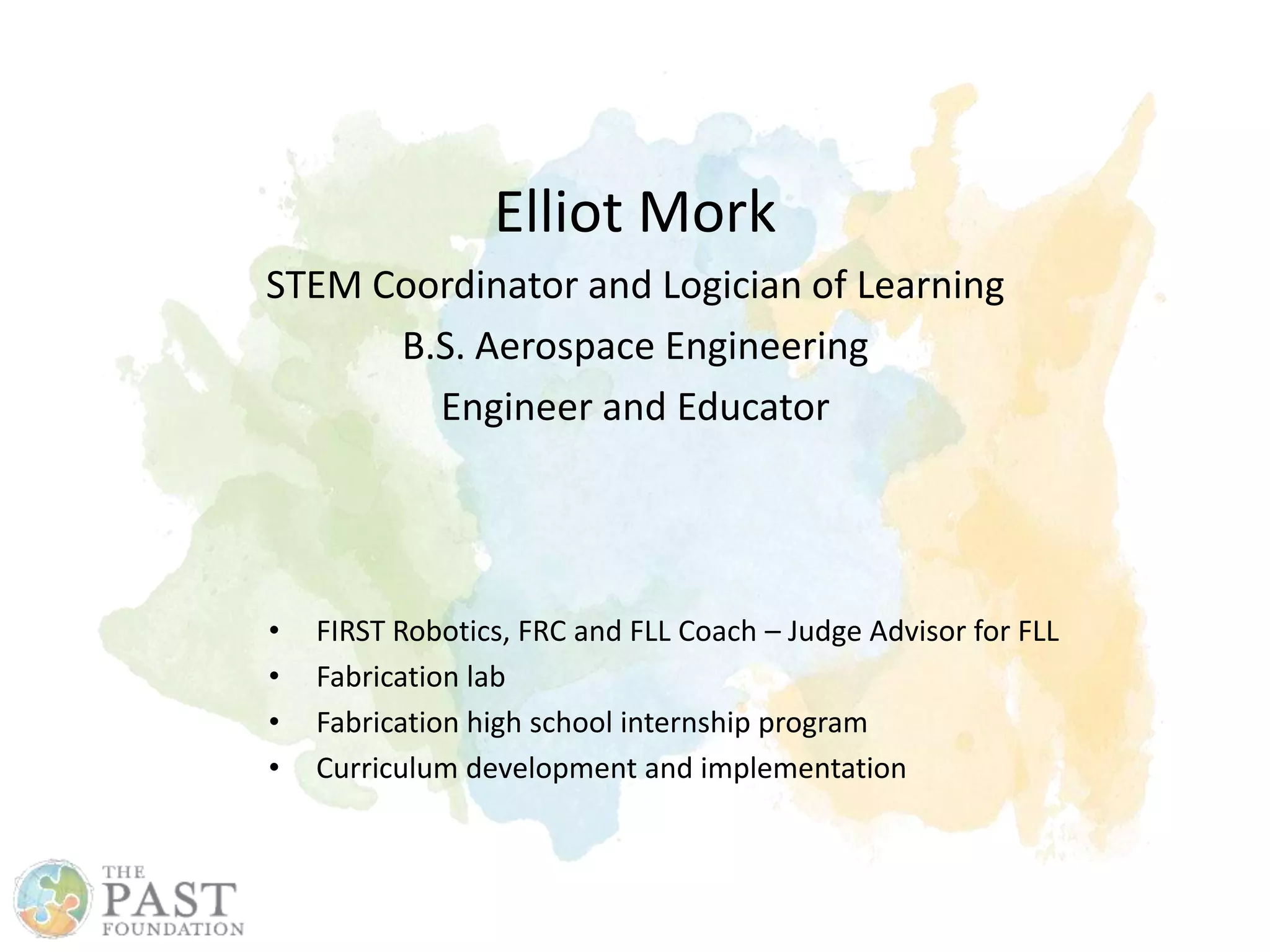 Elliot Mork
STEM Coordinator and Logician of Learning
B.S. Aerospace Engineering
Engineer and Educator
• FIRST Robotics, FRC and FLL Coach – Judge Advisor for FLL
• Fabrication lab
• Fabrication high school internship program
• Curriculum development and implementation
 