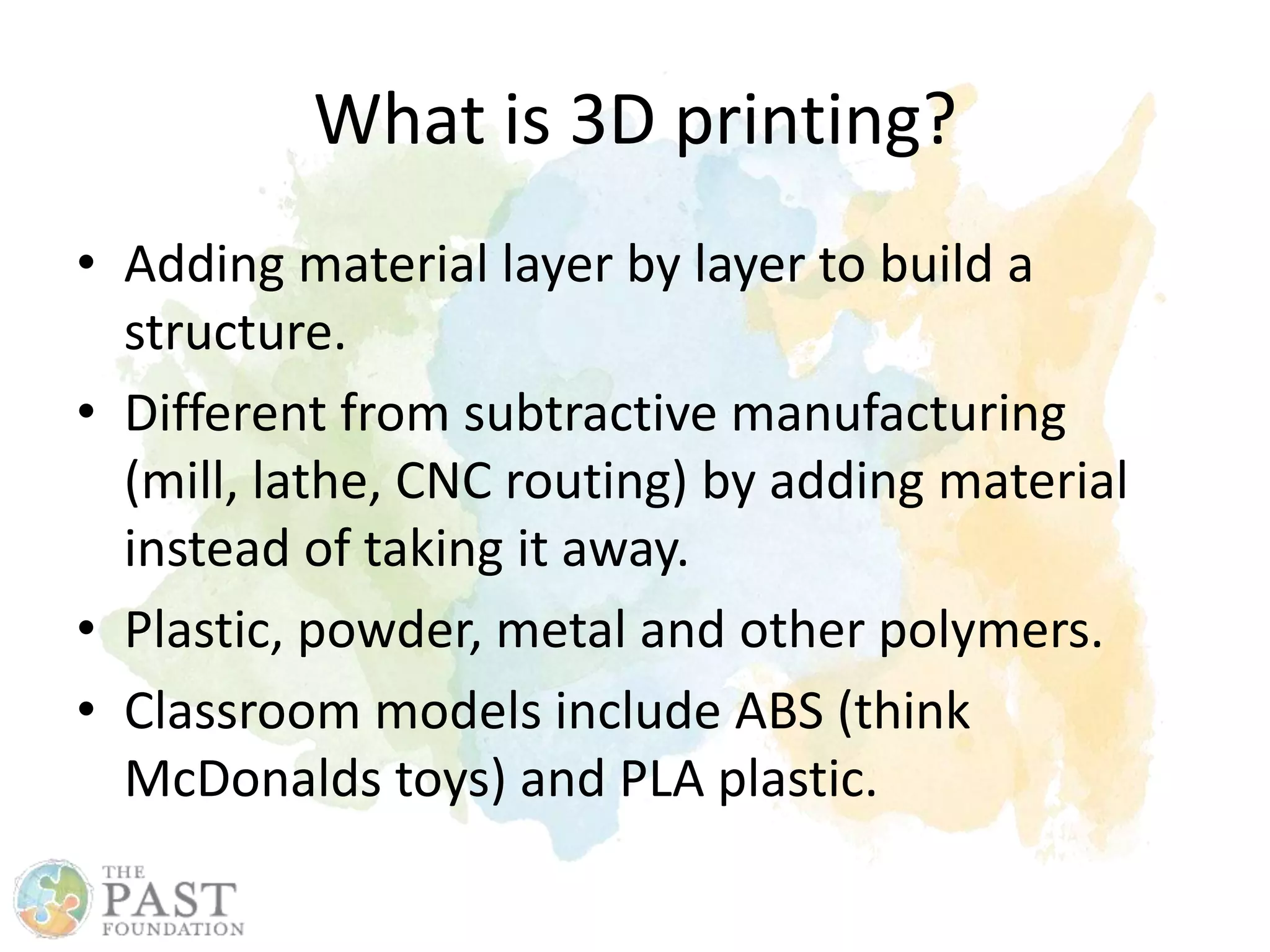 What is 3D printing?
• Adding material layer by layer to build a
structure.
• Different from subtractive manufacturing
(mill, lathe, CNC routing) by adding material
instead of taking it away.
• Plastic, powder, metal and other polymers.
• Classroom models include ABS (think
McDonalds toys) and PLA plastic.
 