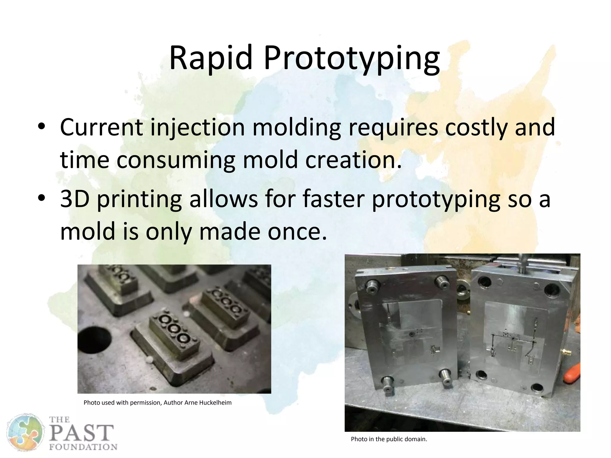 Rapid Prototyping
• Current injection molding requires costly and
time consuming mold creation.
• 3D printing allows for faster prototyping so a
mold is only made once.
Photo used with permission, Author Arne Huckelheim
Photo in the public domain.
 