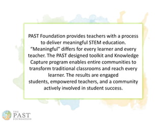 PAST Foundation provides teachers with a process
to deliver meaningful STEM education.
“Meaningful” differs for every learner and every
teacher. The PAST designed toolkit and Knowledge
Capture program enables entire communities to
transform traditional classrooms and reach every
learner. The results are engaged
students, empowered teachers, and a community
actively involved in student success.
 
