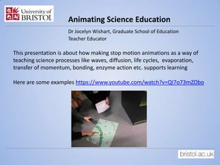 Animating Science Education
Dr Jocelyn Wishart, Graduate School of Education
Teacher Educator
This presentation is about how making stop motion animations as a way of
teaching science processes like waves, diffusion, life cycles, evaporation,
transfer of momentum, bonding, enzyme action etc. supports learning
Here are some examples https://www.youtube.com/watch?v=QI7o73mZObo
 