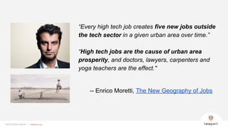 FREE PEOPLE MOVE | teleport.orgFREE PEOPLE MOVE | teleport.org
“Every high tech job creates five new jobs outside
the tech sector in a given urban area over time.”
“High tech jobs are the cause of urban area
prosperity, and doctors, lawyers, carpenters and
yoga teachers are the effect."
-- Enrico Moretti, The New Geography of Jobs
 