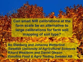 Bo Stenberg and Johanna Wetterlind
Swedish University of Agricultural Sciences
Rikard Westbom and Daniel Olsson
Eurofins Food & Agro Testing Sweden AB
Can small NIR calibrations at the
farm scale be an alternative to
large calibrations for farm soil
mapping of soil type?
 