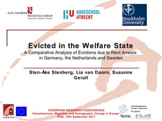 Insert your logo here




             Evicted in the Welfare State
          A Comparative Analysis of Evictions due to Rent Arrears
                in Germany, the Netherlands and Sweden


              Sten-Åke Stenberg, Lia van Doorn, Susanne
                                Gerull




                                                                            Interdisciplinary
                                                                            Center 'Sciences
                          EUROPEAN RESEARCH CONFERENCE                      for peace’
                 Homelessness, Migration and Demographic Change in Europe
                                Pisa, 16th September 2011
 