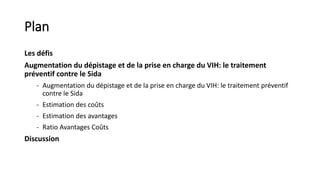 Plan
Les défis
Augmentation du dépistage et de la prise en charge du VIH: le traitement
préventif contre le Sida
- Augmentation du dépistage et de la prise en charge du VIH: le traitement préventif
contre le Sida
- Estimation des coûts
- Estimation des avantages
- Ratio Avantages Coûts
Discussion
 