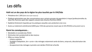 Les défis
Haïti est un des pays de la région les plus touchés par le VIH/Sida
• Prévalence de 1.35% (WHO 2016 Health Statistics)
• Épidémie généralisée avec des concentrations pour certains groupes de population à risque (professionnelles du
sexe (PS), hommes ayant des rapports sexuels avec d’autres hommes (HSH))
• Épidémie fortement impactée par les pratiques sexuelles sans protection (IHME 2016)
• Accès au traitement antirétroviral (ARV) pour 55% des personnes vivant avec le VIH (PVVIH) (SI/PNLS/MSPP (2017))
Parmi les conséquences…
• Morbidité et mortalité des PVVIH
• Diminution de la productivité et des revenus
• Effets au niveau familial:
- Enfants orphelins
- Stratégie d’adaptation, de « survie » des ménages notamment vente de biens, emprunts, déscolarisation des
enfants
- Accaparement des ménages à prendre soin de/des PVVIH de la famille
 