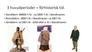 3 huvudperioder = förhistorisk tid.
• Stenåldern- 8000år f. Kr. - ca 1800 f. Kr. i Skandinavien.
• Bronsåldern- 1800 f. Kr. i Skandinavien -ca 500 f. Kr.
• Järnåldern- ca 500 f. Kr. -1050 efter e. Kr. I Skandinavien.
 