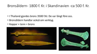 Bronsåldern- 1800 f. Kr. i Skandinavien -ca 500 f. Kr.
• I Thailand gjordes brons 3500 f.Kr. De var långt före oss.
• Bronsåldern handlar också om verktyg.
• Koppar + tenn = brons
 