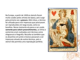 Na Europa, a partir de 1450 os stencils foram muito usados pelos artistas da época, pois surge pela primeira vez a gravura. Além disso, a técnica foi utilizada para criar impressos que precisavam ser reproduzidos em larga escala, como os baralhos. Nesse momento ela passa a ser usada somente para colorir preenchimentos, as linhas e contornos eram realizadas com técnicas como xilogravura e litografia. Ressalta-se também que os desenhos em preto e branco passaram a ser impressos através de outras técnicas, pois o stencil não permitia uma reprodução perfeita.  