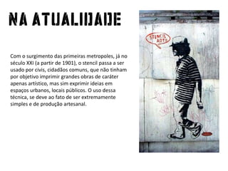 Com o surgimento das primeirasmetropoles, já no século XXI (a partir de 1901), o stencil passa a serusadoporcivis, cidadãoscomuns, quenãotinhamporobjetivoimprimirgrandesobras de caráterapenasartístico, mas simexprimirideiasemespaçosurbanos, locaispúblicos. O usodessatécnica, se deveaofato de serextremamente simples e de produçãoartesanal.