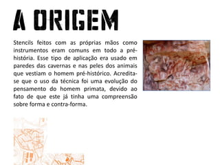 Stencils feitos com as próprias mãos como instrumentos eram comuns em todo a pré-história. Esse tipo de aplicação era usado em paredes das cavernas e nas peles dos animais que vestiam o homem pré-histórico. Acredita-se que o uso da técnica foi uma evolução do pensamento do homem primata, devido ao fato de que este já tinha uma compreensão sobre forma e contra-forma. 