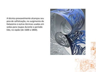 A técnica provavelmente alcançou seu pico de sofisticação, no surgimento do Katazome e outras técnicas usadas em sedas para roupas durante o período Edo, no Japão (de 1600 a 1800).