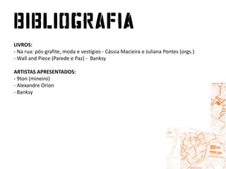 LIVROS:- Na rua: pós-grafite, moda e vestígios - CássiaMacieira e Juliana Pontes (orgs.) - Wall and Piece (Parede e Paz) -  BanksyARTISTAS APRESENTADOS:- 9ton (mineiro)- Alexandre Orion- Banksy