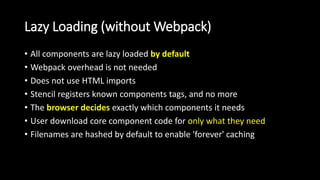 Lazy Loading (without Webpack)
• All components are lazy loaded by default
• Webpack overhead is not needed
• Does not use HTML imports
• Stencil registers known components tags, and no more
• The browser decides exactly which components it needs
• User download core component code for only what they need
• Filenames are hashed by default to enable 'forever' caching
 