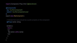 import { Component, Prop } from '@stencil/core';
@Component({
tag: 'my-first-component',
styleUrl: 'my-first-component.scss'
})
export class MyComponent {
// Indicate that name should be a public property on the component
@Prop() name: string;
render() {
return (
<p>
My name is {this.name}
</p>
);
}
}
 