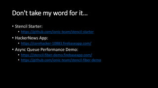 Don't take my word for it…
• Stencil Starter:
• https://github.com/ionic-team/stencil-starter
• HackerNews App:
• https://corehacker-10883.firebaseapp.com/
• Async Queue Performance Demo:
• https://stencil-fiber-demo.firebaseapp.com/
• https://github.com/ionic-team/stencil-fiber-demo
 