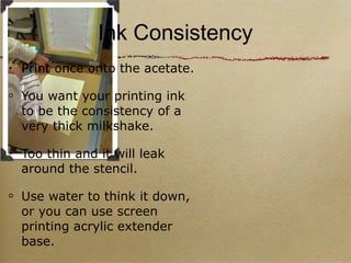 Ink Consistency Print once onto the acetate. You want your printing ink to be the consistency of a very thick milkshake. Too thin and it will leak around the stencil. Use water to think it down, or you can use screen printing acrylic extender base. 