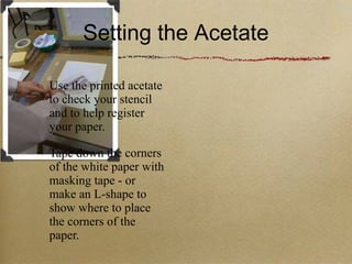 Setting the Acetate Use the printed acetate to check your stencil and to help register your paper. Tape down the corners of the white paper with masking tape - or make an L-shape to show where to place the corners of the paper. 