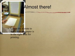 Almost there! Lower the acetate to make sure the paper is in the right area for printing. 